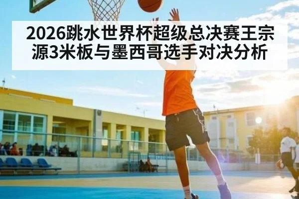 2026跳水世界杯超级总决赛王宗源3米板与墨西哥选手对决分析