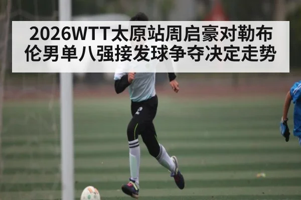 2026WTT太原站周启豪对勒布伦男单八强接发球争夺决定走势（kaiyun）
